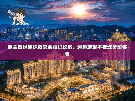 韶关盛世明珠夜总会预订攻略，邂逅璀璨不夜城奢华体验
