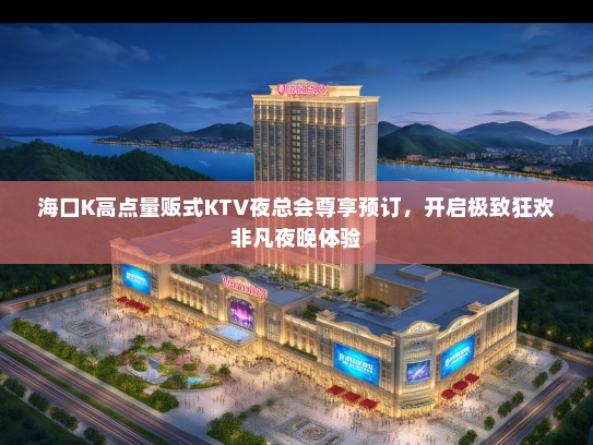 海口K高点量贩式KTV夜总会尊享预订，开启极致狂欢非凡夜晚体验