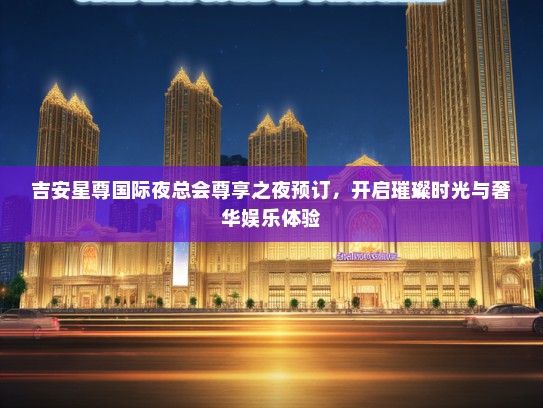 吉安星尊国际夜总会尊享之夜预订，开启璀璨时光与奢华娱乐体验