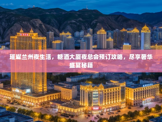 璀璨兰州夜生活，糖酒大厦夜总会预订攻略，尽享奢华盛宴秘籍