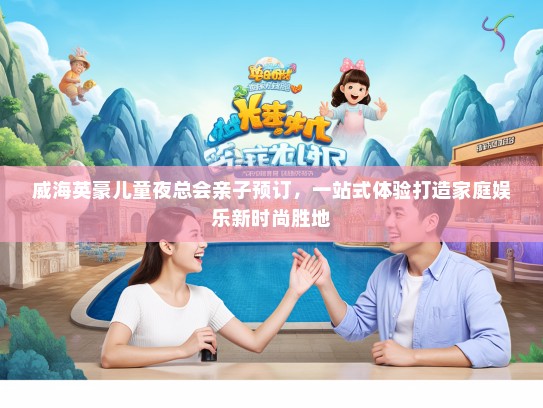 威海英豪儿童夜总会亲子预订，一站式体验打造家庭娱乐新时尚胜地