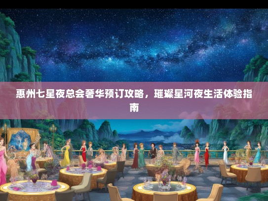 惠州七星夜总会奢华预订攻略，璀璨星河夜生活体验指南