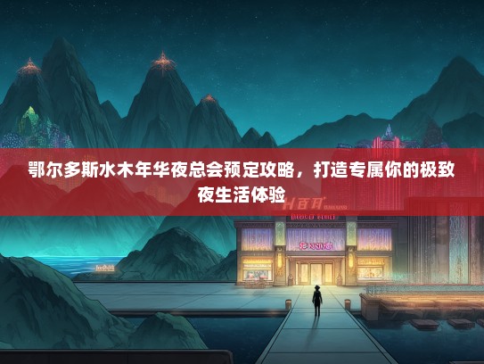 鄂尔多斯水木年华夜总会预定攻略，打造专属你的极致夜生活体验