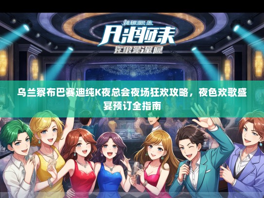 乌兰察布巴赛迪纯K夜总会夜场狂欢攻略，夜色欢歌盛宴预订全指南