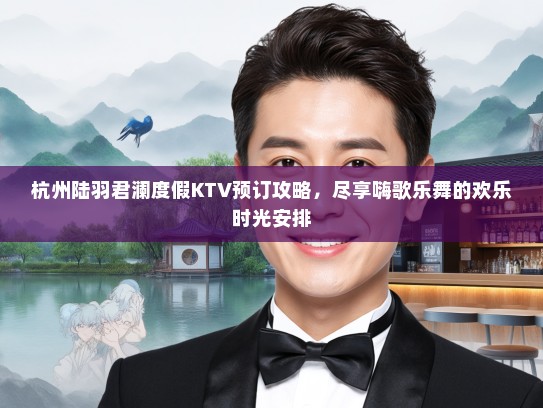 杭州陆羽君澜度假KTV预订攻略，尽享嗨歌乐舞的欢乐时光安排