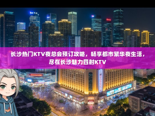 长沙热门KTV夜总会预订攻略，畅享都市繁华夜生活，尽在长沙魅力四射KTV