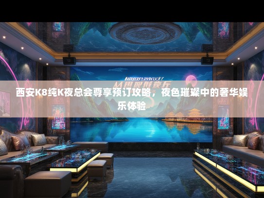 西安K8纯K夜总会尊享预订攻略，夜色璀璨中的奢华娱乐体验