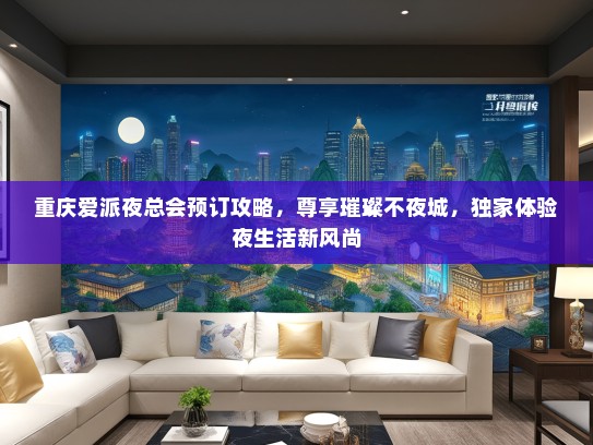 重庆爱派夜总会预订攻略，尊享璀璨不夜城，独家体验夜生活新风尚