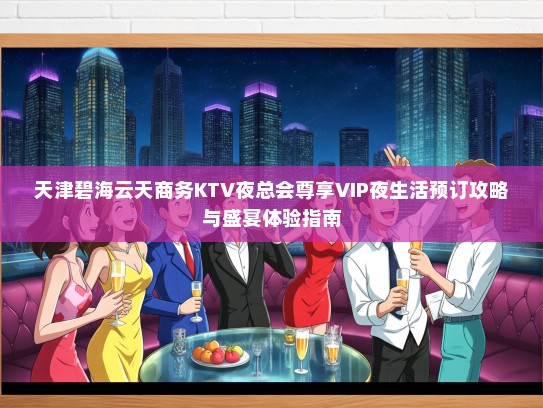 天津碧海云天商务KTV夜总会尊享VIP夜生活预订攻略与盛宴体验指南