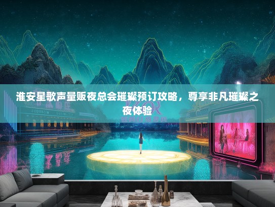淮安星歌声量贩夜总会璀璨预订攻略，尊享非凡璀璨之夜体验