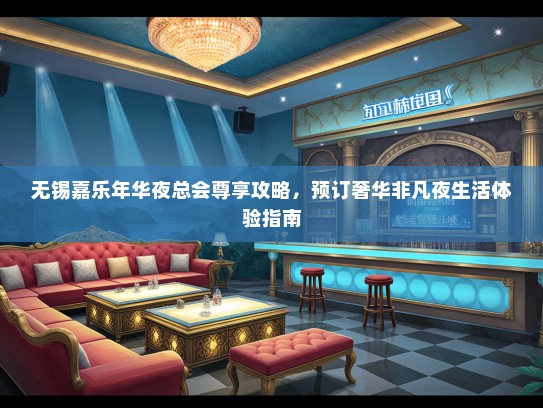 无锡嘉乐年华夜总会尊享攻略，预订奢华非凡夜生活体验指南