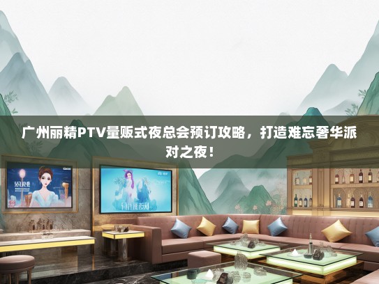 广州丽精PTV量贩式夜总会预订攻略，打造难忘奢华派对之夜！