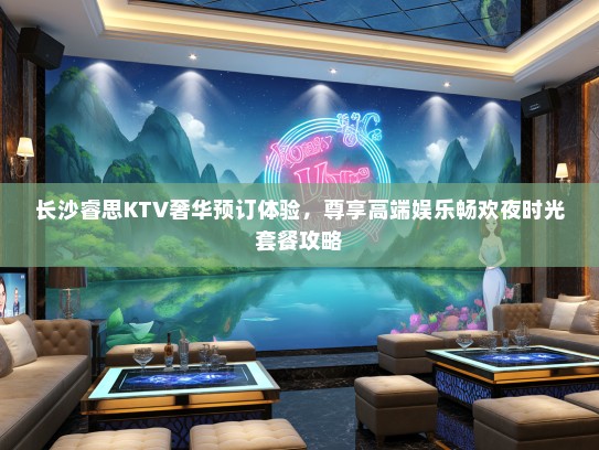 长沙睿思KTV奢华预订体验，尊享高端娱乐畅欢夜时光套餐攻略