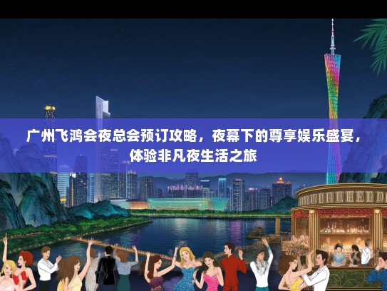 广州飞鸿会夜总会预订攻略，夜幕下的尊享娱乐盛宴，体验非凡夜生活之旅