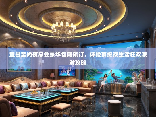 宜昌至尚夜总会豪华包厢预订，体验顶级夜生活狂欢派对攻略