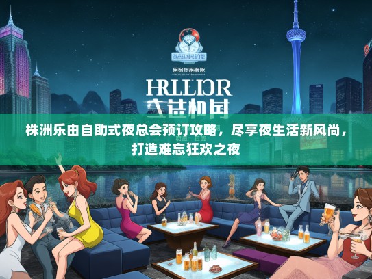 株洲乐由自助式夜总会预订攻略，尽享夜生活新风尚，打造难忘狂欢之夜