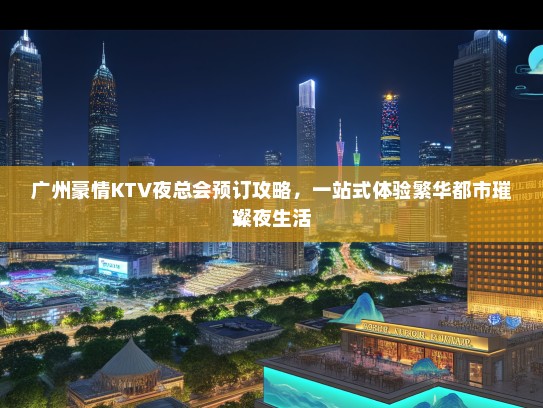 广州豪情KTV夜总会预订攻略，一站式体验繁华都市璀璨夜生活