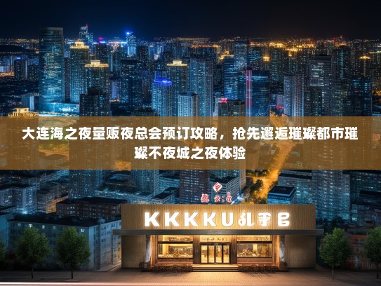 大连海之夜量贩夜总会预订攻略，抢先邂逅璀璨都市璀璨不夜城之夜体验