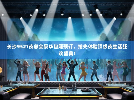 长沙9527夜总会豪华包厢预订，抢先体验顶级夜生活狂欢盛典！
