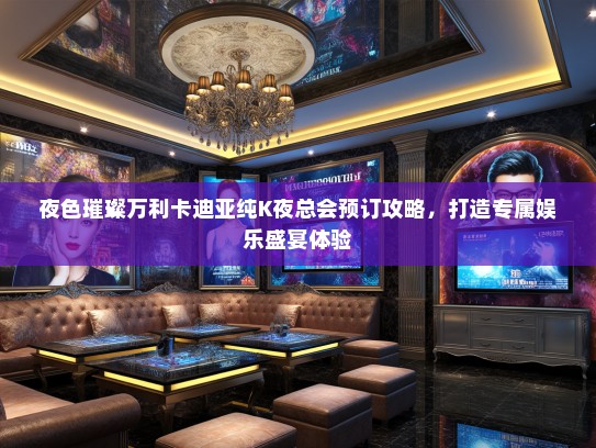 夜色璀璨万利卡迪亚纯K夜总会预订攻略，打造专属娱乐盛宴体验