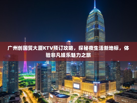 广州创国贸大厦KTV预订攻略，探秘夜生活新地标，体验非凡娱乐魅力之旅