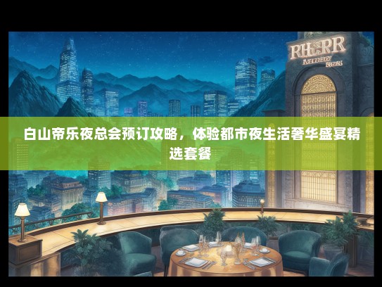 白山帝乐夜总会预订攻略，体验都市夜生活奢华盛宴精选套餐