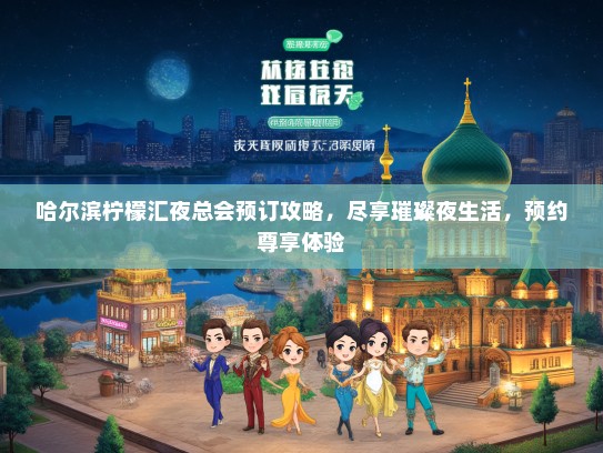 哈尔滨柠檬汇夜总会预订攻略，尽享璀璨夜生活，预约尊享体验