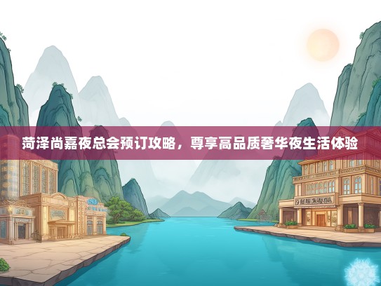 菏泽尚嘉夜总会预订攻略，尊享高品质奢华夜生活体验