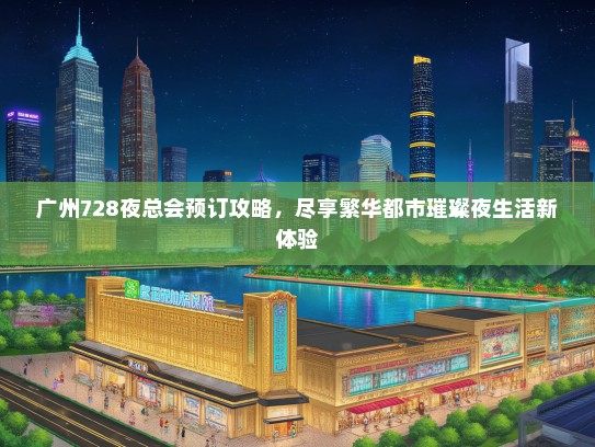广州728夜总会预订攻略，尽享繁华都市璀璨夜生活新体验