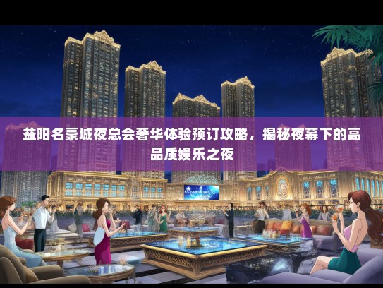 益阳名豪城夜总会奢华体验预订攻略，揭秘夜幕下的高品质娱乐之夜
