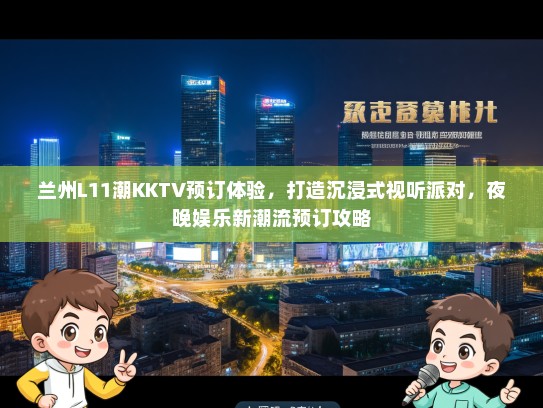 兰州L11潮KKTV预订体验，打造沉浸式视听派对，夜晚娱乐新潮流预订攻略