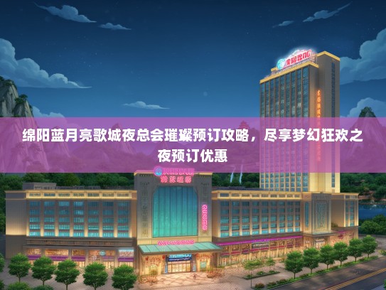 绵阳蓝月亮歌城夜总会璀璨预订攻略，尽享梦幻狂欢之夜预订优惠