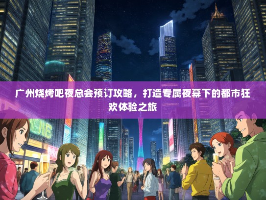 广州烧烤吧夜总会预订攻略，打造专属夜幕下的都市狂欢体验之旅