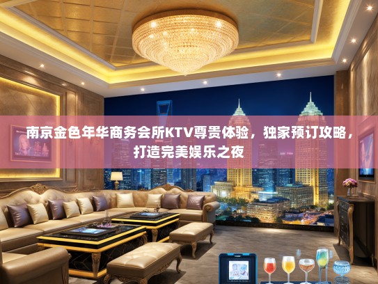 南京金色年华商务会所KTV尊贵体验，独家预订攻略，打造完美娱乐之夜