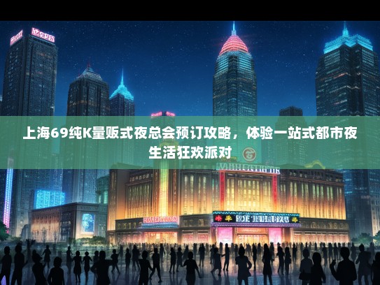 上海69纯K量贩式夜总会预订攻略，体验一站式都市夜生活狂欢派对