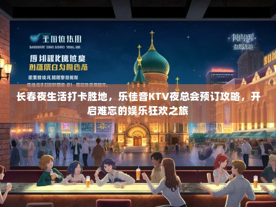 长春夜生活打卡胜地，乐佳音KTV夜总会预订攻略，开启难忘的娱乐狂欢之旅