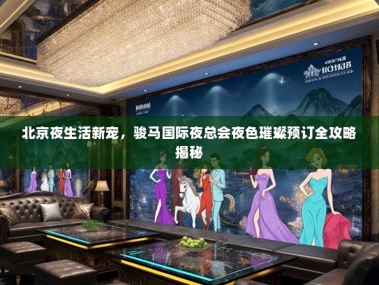 北京夜生活新宠，骏马国际夜总会夜色璀璨预订全攻略揭秘