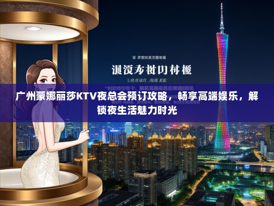 广州蒙娜丽莎KTV夜总会预订攻略，畅享高端娱乐，解锁夜生活魅力时光