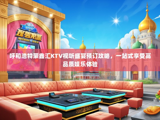 呼和浩特蒙鑫汇KTV视听盛宴预订攻略，一站式享受高品质娱乐体验