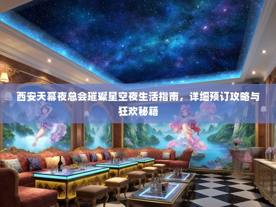 西安天幕夜总会璀璨星空夜生活指南，详细预订攻略与狂欢秘籍