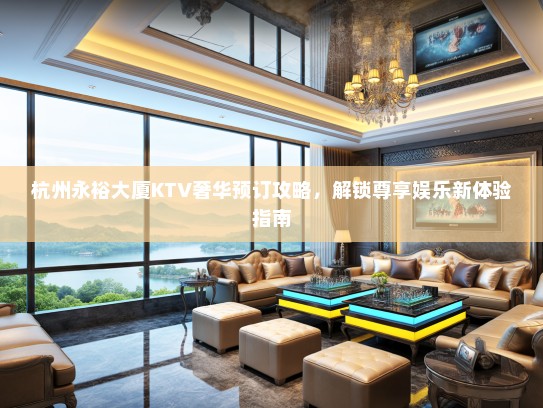 杭州永裕大厦KTV奢华预订攻略，解锁尊享娱乐新体验指南
