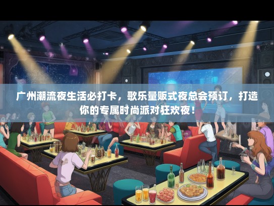 广州潮流夜生活必打卡，歌乐量贩式夜总会预订，打造你的专属时尚派对狂欢夜！