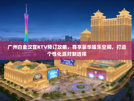 广州白金汉宫KTV预订攻略，尊享豪华娱乐空间，打造个性化派对新选择