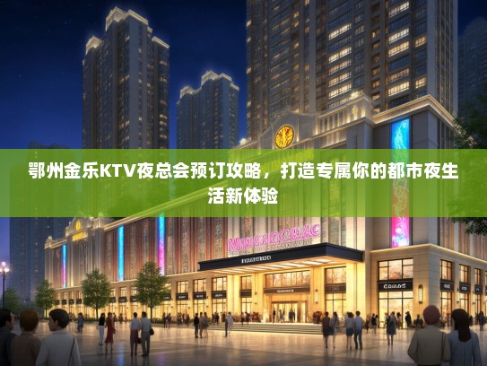 鄂州金乐KTV夜总会预订攻略，打造专属你的都市夜生活新体验