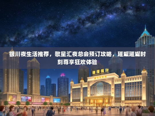 银川夜生活推荐，歌星汇夜总会预订攻略，璀璨璀璨时刻尊享狂欢体验