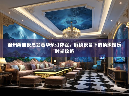 锦州柔佳夜总会奢华预订体验，解锁夜幕下的顶级娱乐时光攻略