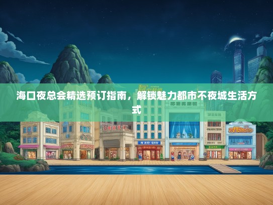 海口夜总会精选预订指南，解锁魅力都市不夜城生活方式