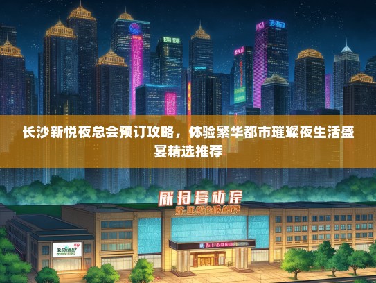 长沙新悦夜总会预订攻略，体验繁华都市璀璨夜生活盛宴精选推荐