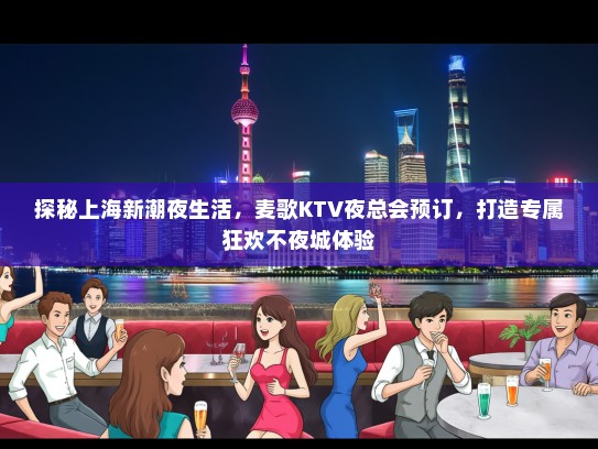 探秘上海新潮夜生活，麦歌KTV夜总会预订，打造专属狂欢不夜城体验