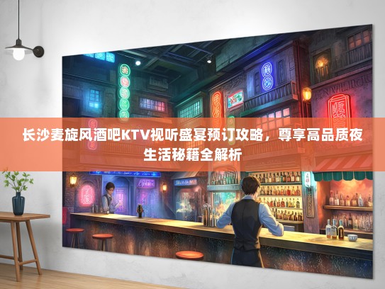 长沙麦旋风酒吧KTV视听盛宴预订攻略，尊享高品质夜生活秘籍全解析